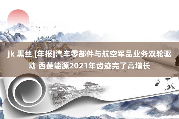 jk 黑丝 [年报]汽车零部件与航空军品业务双轮驱动 西菱能源2021年齿迹完了高增长