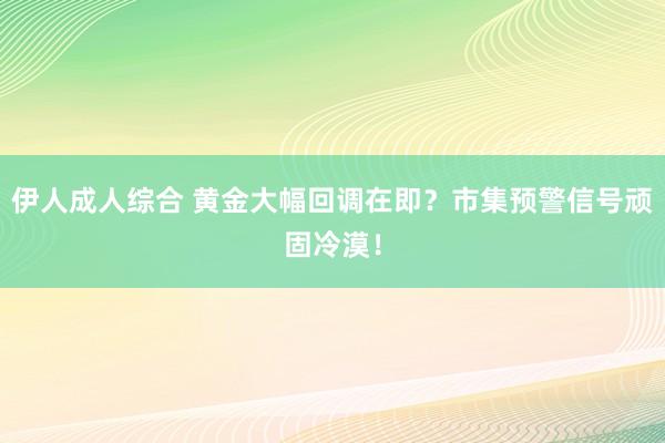 伊人成人综合 黄金大幅回调在即？市集预警信号顽固冷漠！