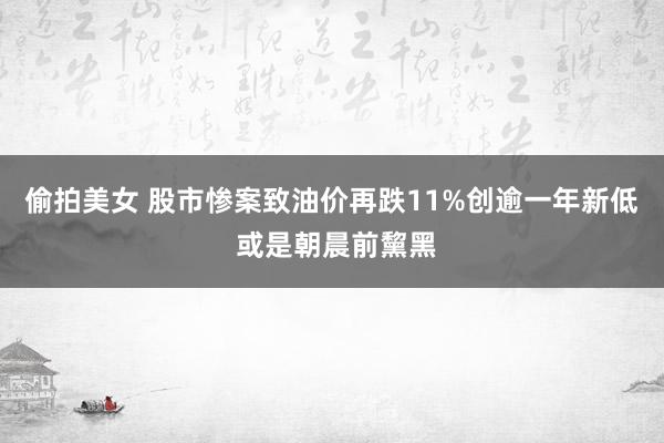 偷拍美女 股市惨案致油价再跌11%创逾一年新低 或是朝晨前黧黑