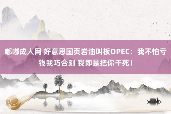 嘟嘟成人网 好意思国页岩油叫板OPEC：我不怕亏钱我巧合刻 我即是把你干死！