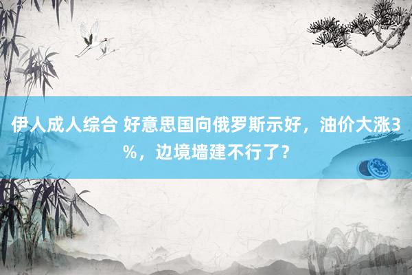 伊人成人综合 好意思国向俄罗斯示好，油价大涨3%，边境墙建不行了？