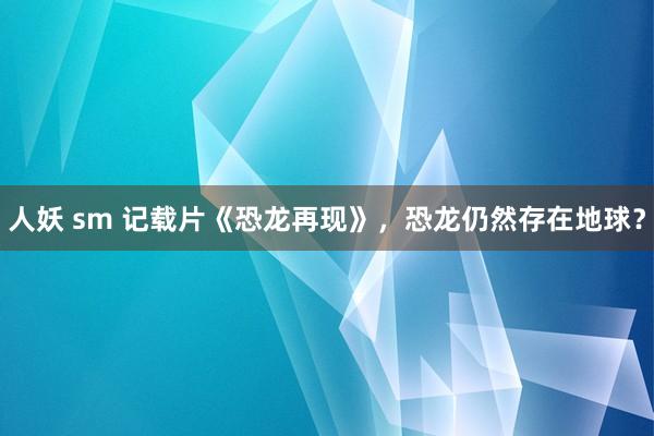 人妖 sm 记载片《恐龙再现》，恐龙仍然存在地球？