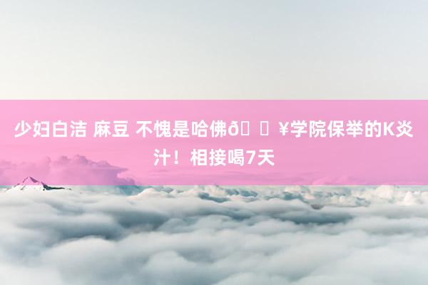 少妇白洁 麻豆 不愧是哈佛🏥学院保举的K炎汁！相接喝7天