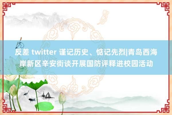 反差 twitter 谨记历史、惦记先烈|青岛西海岸新区辛安街谈开展国防评释进校园活动