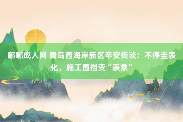 嘟嘟成人网 青岛西海岸新区辛安街谈：不停圭表化，施工围挡变“表象”