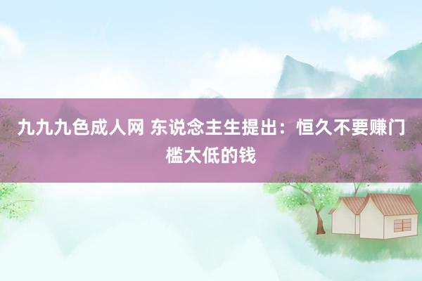 九九九色成人网 东说念主生提出：恒久不要赚门槛太低的钱