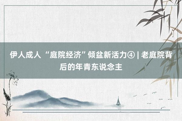 伊人成人 “庭院经济”倾盆新活力④ | 老庭院背后的年青东说念主