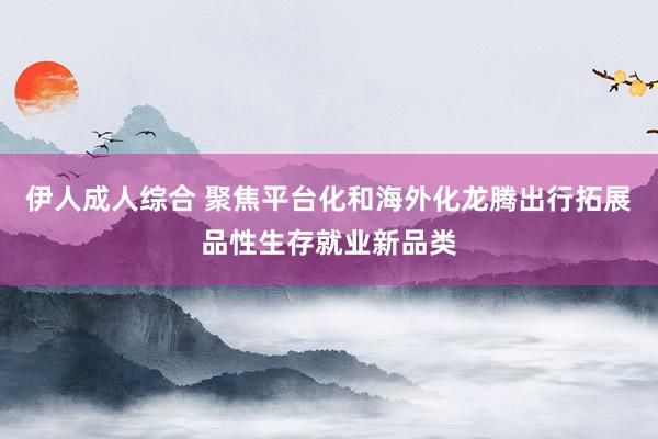 伊人成人综合 聚焦平台化和海外化龙腾出行拓展品性生存就业新品类