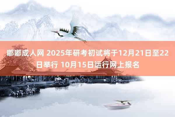 嘟嘟成人网 2025年研考初试将于12月21日至22日举行 10月15日运行网上报名