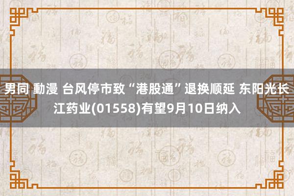 男同 動漫 台风停市致“港股通”退换顺延 东阳光长江药业(01558)有望9月10日纳入