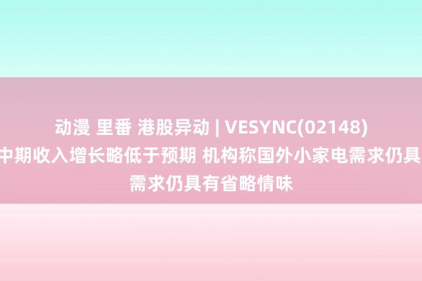 动漫 里番 港股异动 | VESYNC(02148)再跌近5% 中期收入增长略低于预期 机构称国外小家电需求仍具有省略情味