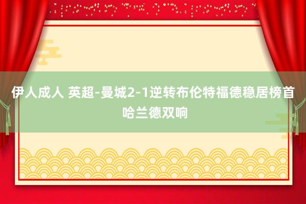 伊人成人 英超-曼城2-1逆转布伦特福德稳居榜首 哈兰德双响