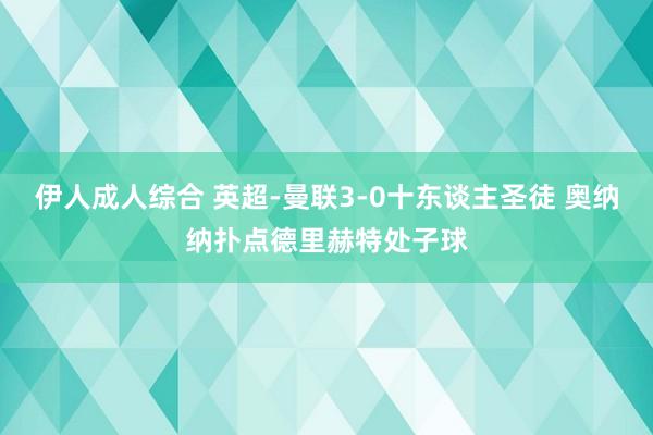 伊人成人综合 英超-曼联3-0十东谈主圣徒 奥纳纳扑点德里赫特处子球