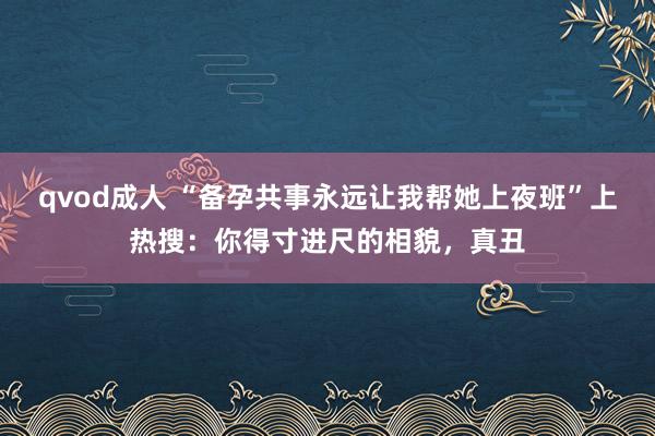 qvod成人 “备孕共事永远让我帮她上夜班”上热搜：你得寸进尺的相貌，真丑