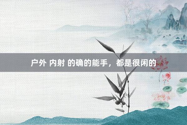 户外 内射 的确的能手，都是很闲的