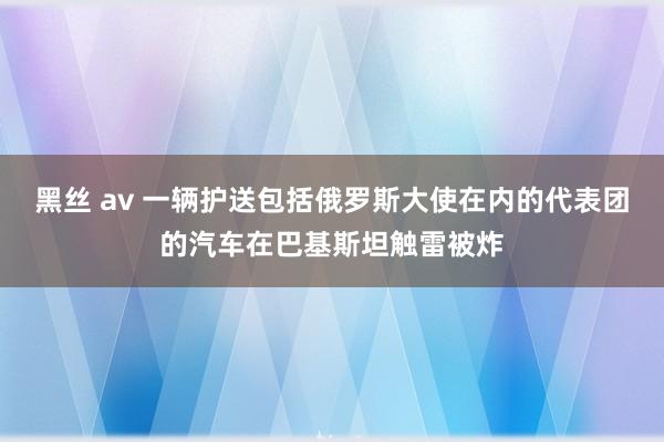 黑丝 av 一辆护送包括俄罗斯大使在内的代表团的汽车在巴基斯坦触雷被炸