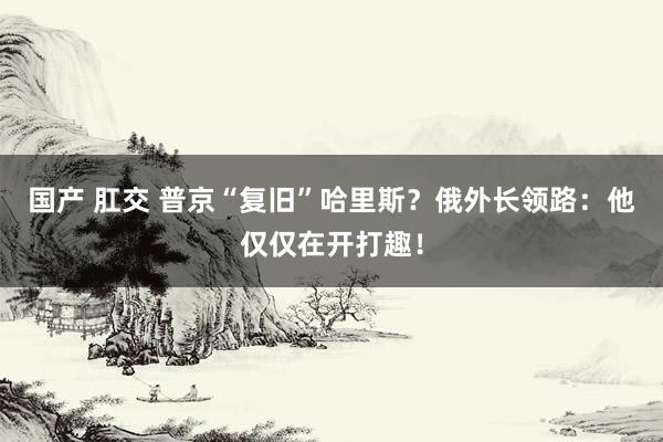 国产 肛交 普京“复旧”哈里斯？俄外长领路：他仅仅在开打趣！