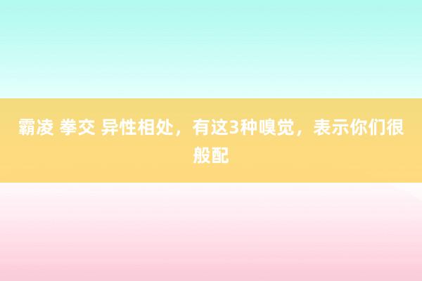 霸凌 拳交 异性相处，有这3种嗅觉，表示你们很般配