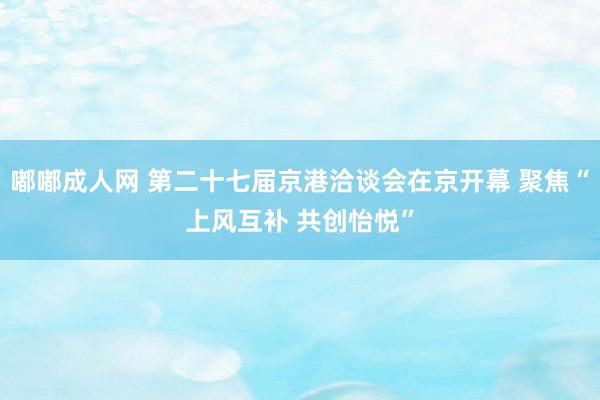 嘟嘟成人网 第二十七届京港洽谈会在京开幕 聚焦“上风互补 共创怡悦”