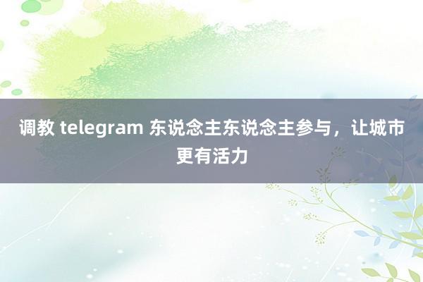 调教 telegram 东说念主东说念主参与，让城市更有活力