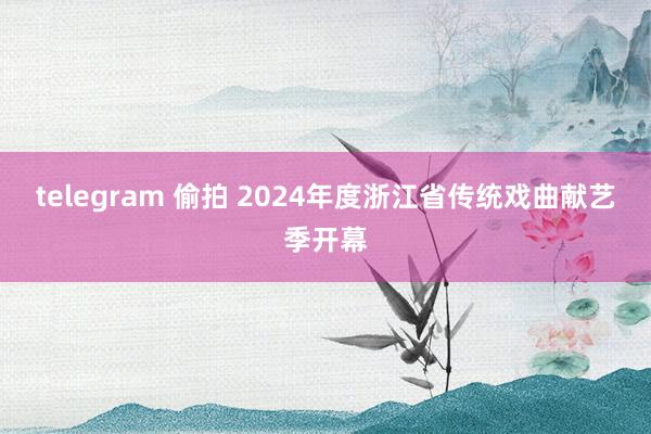 telegram 偷拍 2024年度浙江省传统戏曲献艺季开幕