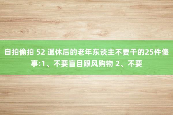 自拍偷拍 52 退休后的老年东谈主不要干的25件傻事:1、不要盲目跟风购物 2、不要