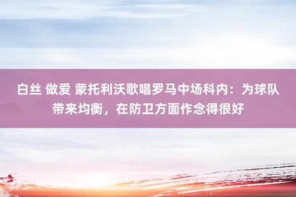 白丝 做爱 蒙托利沃歌唱罗马中场科内：为球队带来均衡，在防卫方面作念得很好