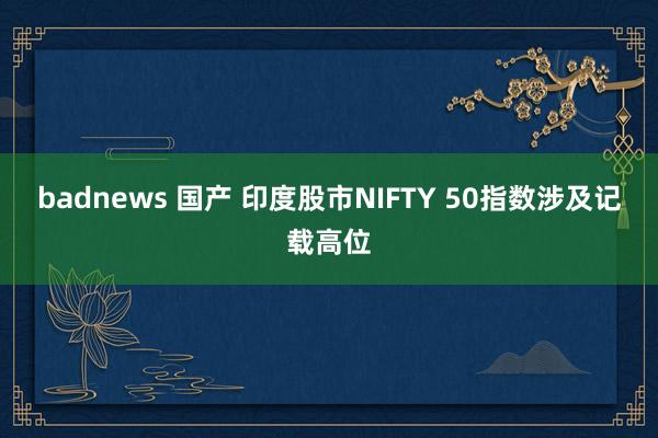 badnews 国产 印度股市NIFTY 50指数涉及记载高位