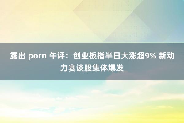 露出 porn 午评：创业板指半日大涨超9% 新动力赛谈股集体爆发