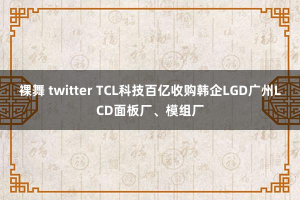 裸舞 twitter TCL科技百亿收购韩企LGD广州LCD面板厂、模组厂