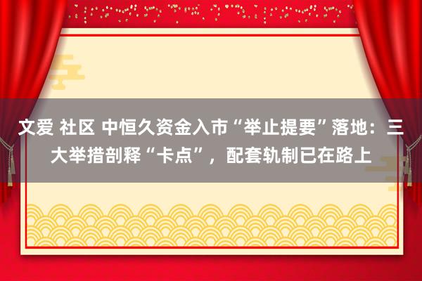 文爱 社区 中恒久资金入市“举止提要”落地：三大举措剖释“卡点”，配套轨制已在路上