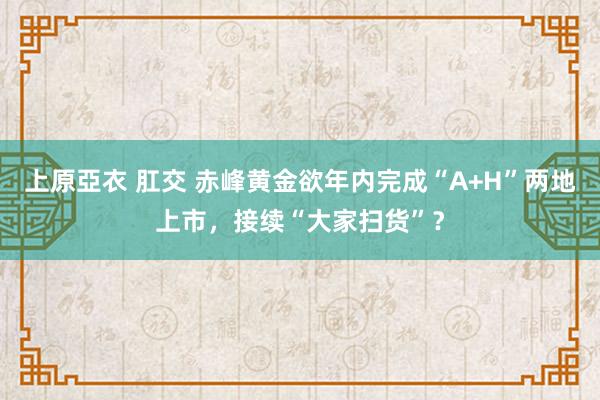 上原亞衣 肛交 赤峰黄金欲年内完成“A+H”两地上市，接续“大家扫货”？