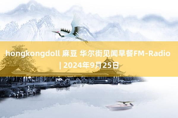 hongkongdoll 麻豆 华尔街见闻早餐FM-Radio | 2024年9月25日