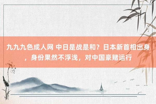 九九九色成人网 中日是战是和？日本新首相出身，身份果然不浮浅，对中国豪赌运行