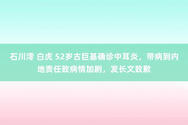 石川澪 白虎 52岁古巨基确诊中耳炎，带病到内地责任致病情加剧，发长文致歉