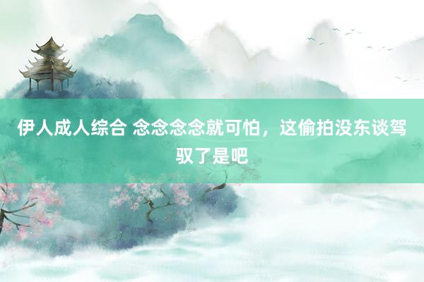 伊人成人综合 念念念念就可怕，这偷拍没东谈驾驭了是吧