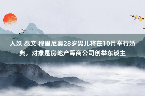 人妖 泰文 穆里尼奥28岁男儿将在10月举行婚典，对象是房地产筹商公司创举东谈主