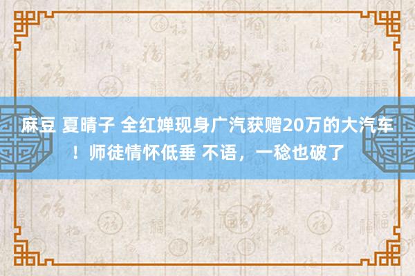 麻豆 夏晴子 全红婵现身广汽获赠20万的大汽车！师徒情怀低垂 不语，一稔也破了