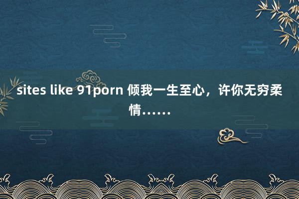 sites like 91porn 倾我一生至心，许你无穷柔情……