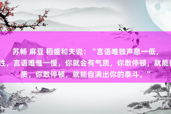 苏畅 麻豆 稻盛和夫说：“言语唯独声息一低，你的声息就会有磁性，言语唯惟一慢，你就会有气质，你敢停顿，就能自满出你的泰斗。”