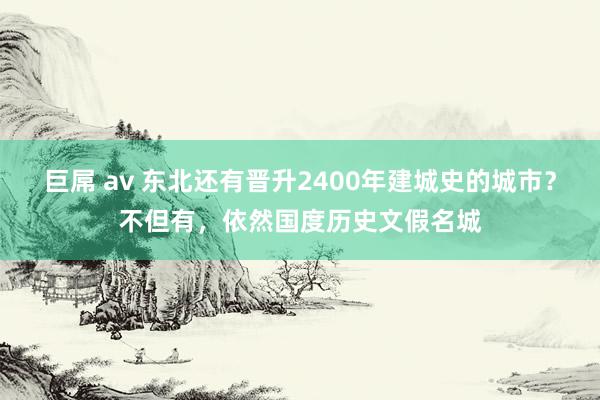 巨屌 av 东北还有晋升2400年建城史的城市？不但有，依然国度历史文假名城