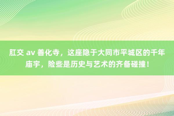 肛交 av 善化寺，这座隐于大同市平城区的千年庙宇，险些是历史与艺术的齐备碰撞！