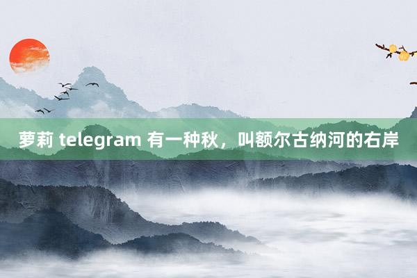 萝莉 telegram 有一种秋，叫额尔古纳河的右岸