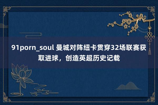 91porn_soul 曼城对阵纽卡贯穿32场联赛获取进球，创造英超历史记载