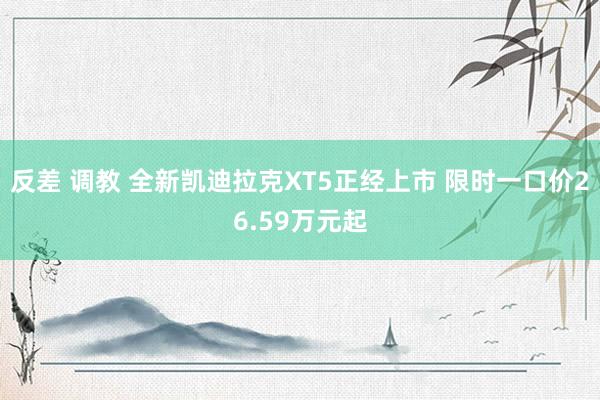 反差 调教 全新凯迪拉克XT5正经上市 限时一口价26.59万元起