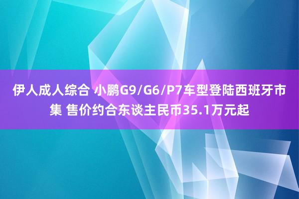 伊人成人综合 小鹏G9/G6/P7车型登陆西班牙市集 售价约合东谈主民币35.1万元起