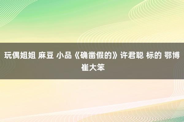 玩偶姐姐 麻豆 小品《确凿假的》许君聪 标的 鄂博 崔大笨