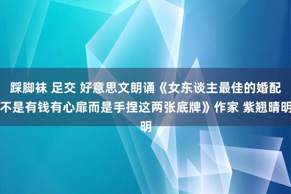 踩脚袜 足交 好意思文朗诵《女东谈主最佳的婚配不是有钱有心扉而是手捏这两张底牌》作家 紫翘晴明