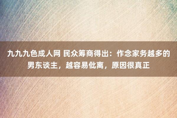 九九九色成人网 民众筹商得出：作念家务越多的男东谈主，越容易仳离，原因很真正