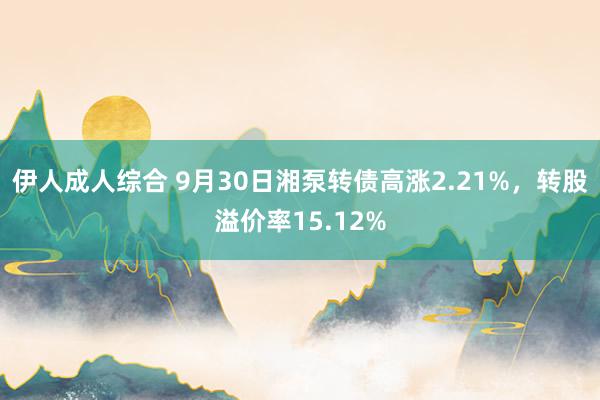 伊人成人综合 9月30日湘泵转债高涨2.21%，转股溢价率15.12%